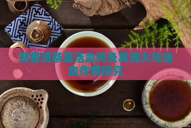 熟普洱茶是活血吗及其清火与活血作用探究 熟普洱茶是活血吗及其清火与活血作用探究