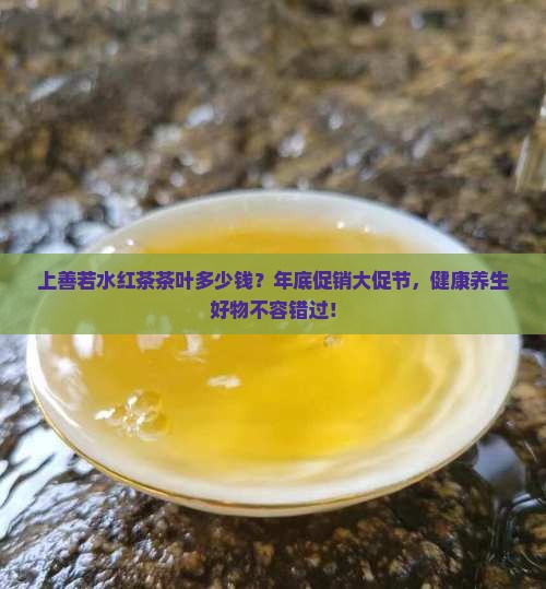 上善若水红茶茶叶多少钱？年底促销大促节，健康养生好物不容错过！
