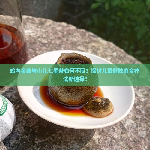 鸡内金散与小儿七星茶有何不同？探讨儿童健脾消食疗法新选择！