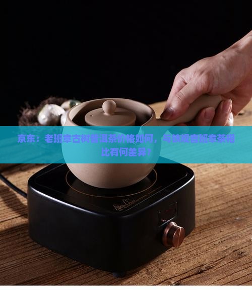 京东：老班章古树普洱茶价格如何，与铁观音班章茶相比有何差异？