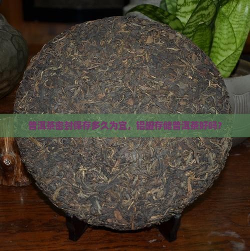 普洱茶密封保存多久为宜，铝罐存储普洱茶好吗？
