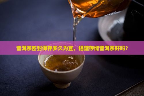 普洱茶密封保存多久为宜，铝罐存储普洱茶好吗？