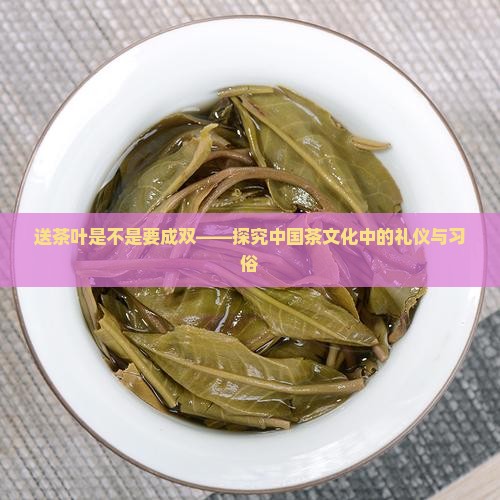 送茶叶是不是要成双——探究中国茶文化中的礼仪与习俗