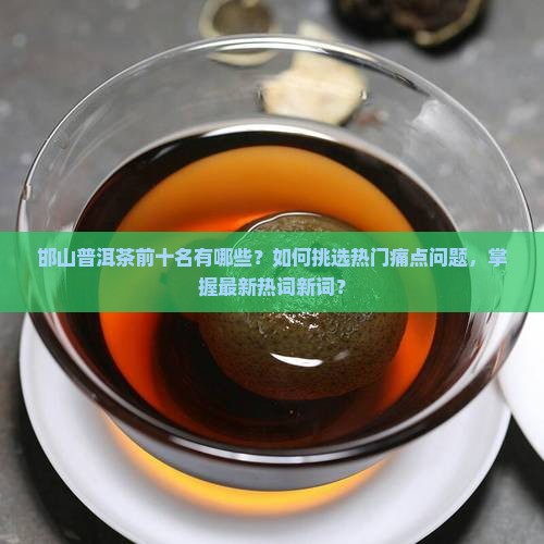 邯山普洱茶前十名有哪些？如何挑选热门痛点问题，掌握最新热词新词？