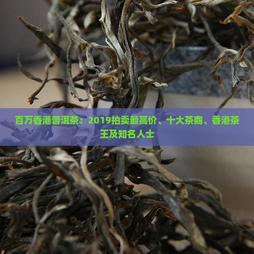 百万香港普洱茶：2019拍卖最高价、十大茶商、香港茶王及知名人士