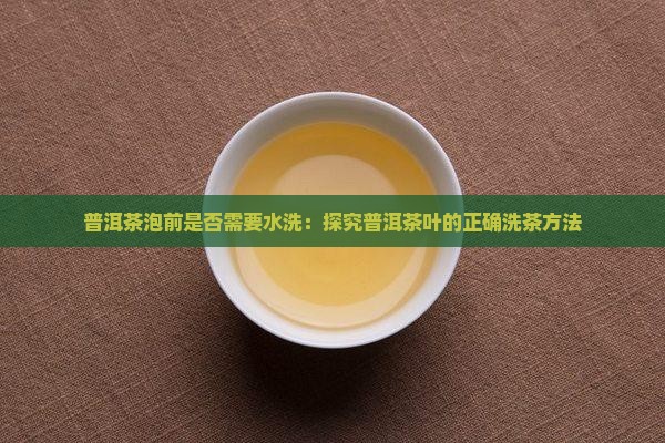 普洱茶泡前是否需要水洗：探究普洱茶叶的正确洗茶方法