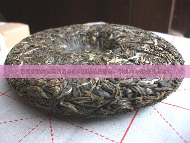 金聚鼎勐海宫廷普洱茶如何超越传统痛点，引领2023茶饮新潮流？