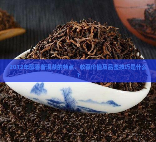 2012年醇香普洱茶的特点、收藏价值及品鉴技巧是什么？