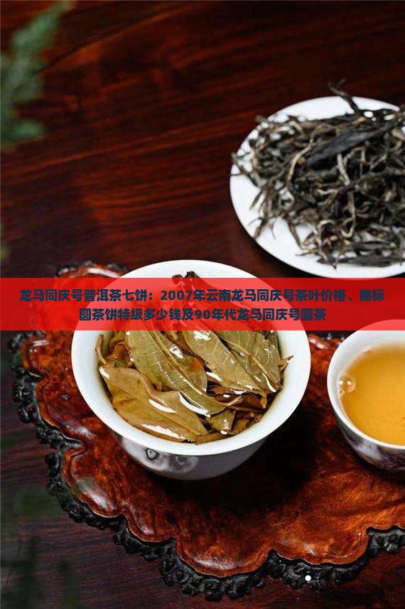 龙马同庆号普洱茶七饼：2007年云南龙马同庆号茶叶价格、商标圆茶饼特级多少钱及90年代龙马同庆号圆茶
