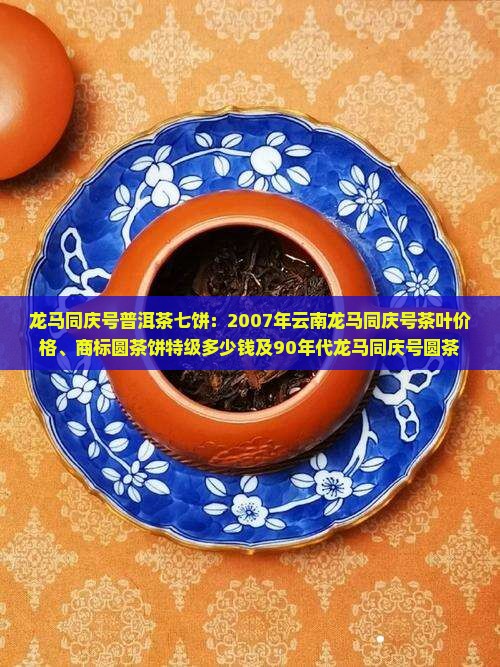 龙马同庆号普洱茶七饼：2007年云南龙马同庆号茶叶价格、商标圆茶饼特级多少钱及90年代龙马同庆号圆茶