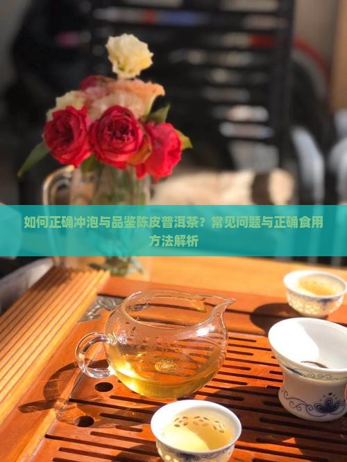 如何正确冲泡与品鉴陈皮普洱茶？常见问题与正确食用方法解析