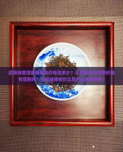 勐海味普洱茶熟茶的价格是多少？不同等级的熟茶价格有区别吗？如何选择性价比高的勐海味熟茶？