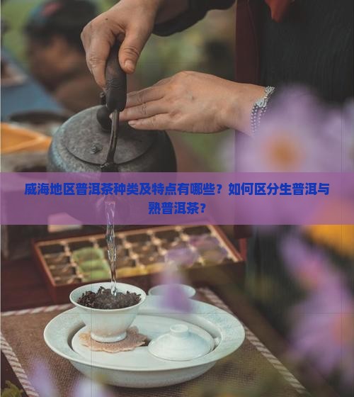 威海地区普洱茶种类及特点有哪些？如何区分生普洱与熟普洱茶？