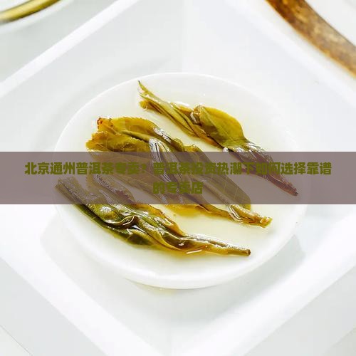 北京通州普洱茶专卖？普洱茶投资热潮下如何选择靠谱的专卖店