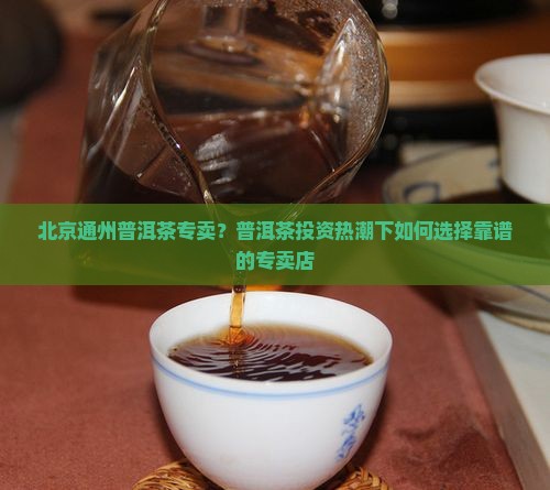 北京通州普洱茶专卖？普洱茶投资热潮下如何选择靠谱的专卖店