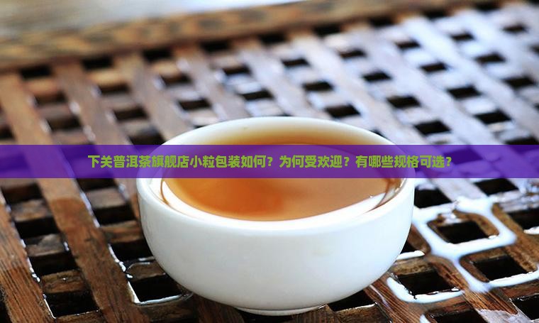 下关普洱茶旗舰店小粒包装如何？为何受欢迎？有哪些规格可选？