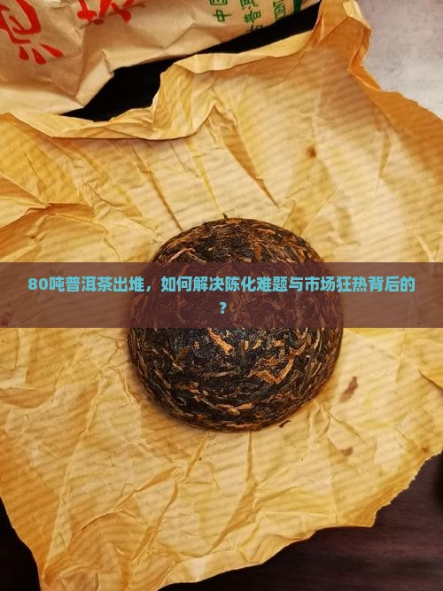 80吨普洱茶出堆，如何解决陈化难题与市场狂热背后的？