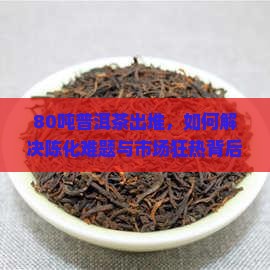 80吨普洱茶出堆，如何解决陈化难题与市场狂热背后的？