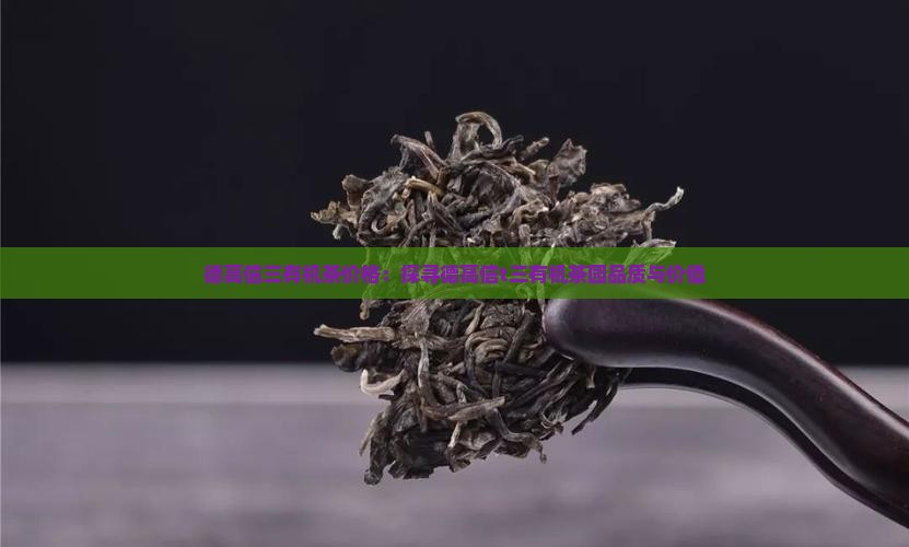 德高信三有机茶价格：探寻德高信t三有机茶园品质与价值