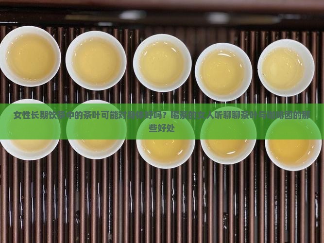 女性长期饮茶中的茶叶可能对身体好吗？喝茶的女人听聊聊茶叶与咖啡因的那些好处