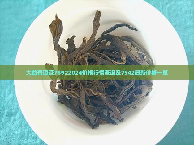 大益普洱茶76922024价格行情查询及7542最新价格一览