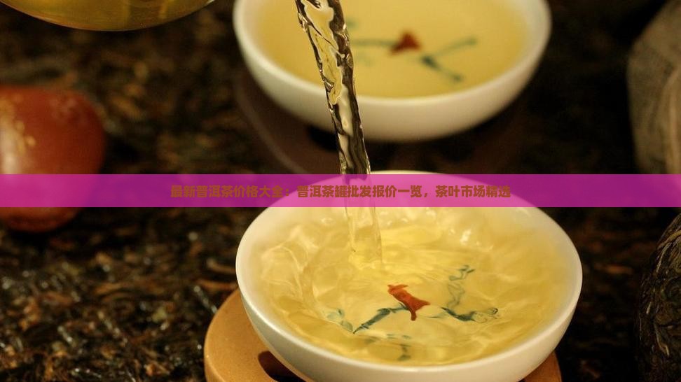 最新普洱茶价格大全：普洱茶罐批发报价一览，茶叶市场精选