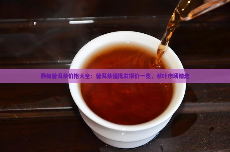最新普洱茶价格大全：普洱茶罐批发报价一览，茶叶市场精选