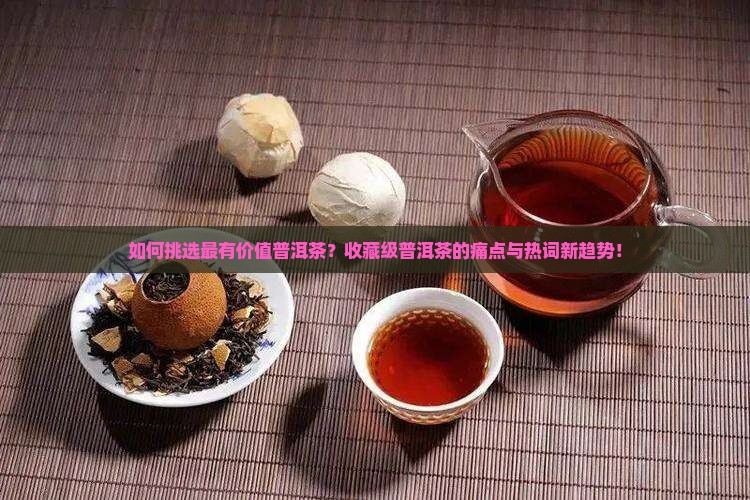 如何挑选最有价值普洱茶？收藏级普洱茶的痛点与热词新趋势！