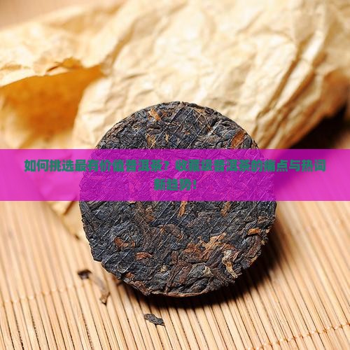 如何挑选最有价值普洱茶？收藏级普洱茶的痛点与热词新趋势！