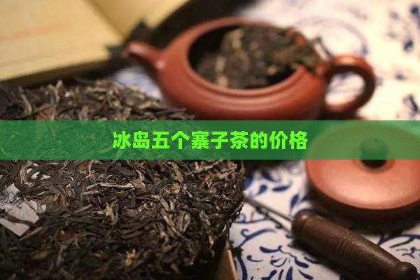 冰岛五个寨子茶的价格