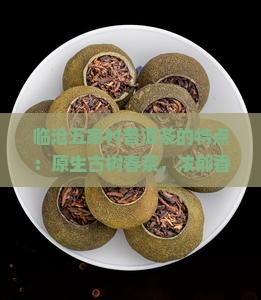 临沧五家村普洱茶的特点：原生古树春茶，浓郁香气，独特口感，传统工艺精制