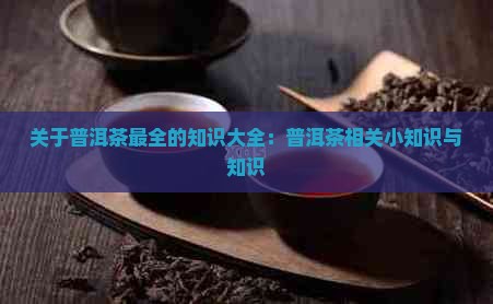 关于普洱茶最全的知识大全：普洱茶相关小知识与知识