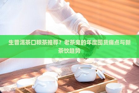生普洱茶口粮茶推荐？老茶鬼的年度囤货痛点与新茶饮趋势