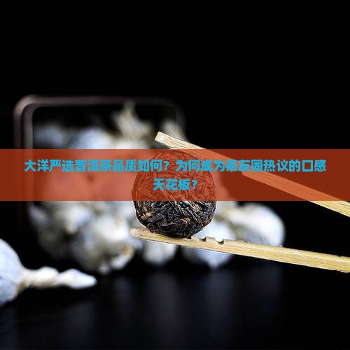 大洋严选普洱茶品质如何？为何成为茶友圈热议的口感天花板？