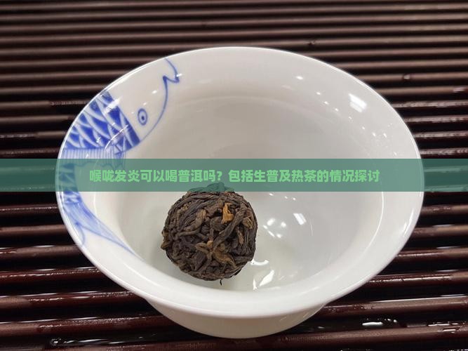 喉咙发炎可以喝普洱吗？包括生普及热茶的情况探讨