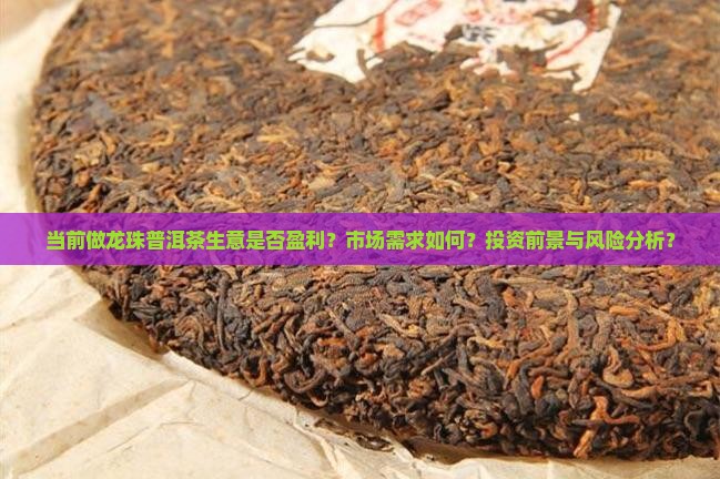当前做龙珠普洱茶生意是否盈利？市场需求如何？投资前景与风险分析？