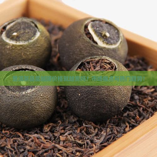普洱茶品质越脯价格就越贵吗？市场痛点与热门趋势！