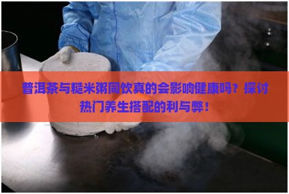 普洱茶与糙米粥同饮真的会影响健康吗？探讨热门养生搭配的利与弊！