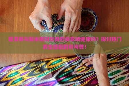 普洱茶与糙米粥同饮真的会影响健康吗？探讨热门养生搭配的利与弊！