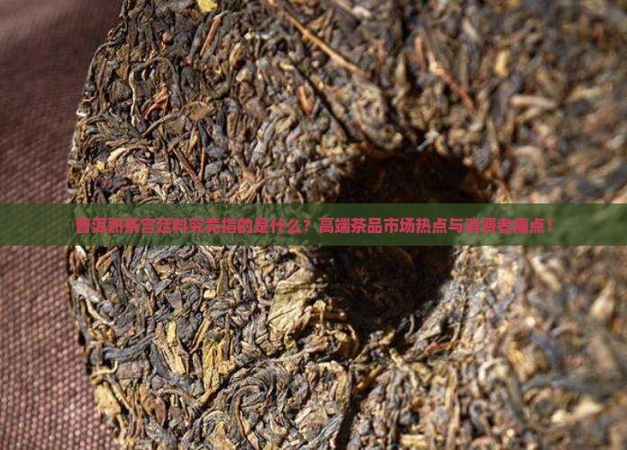普洱熟茶宫廷料究竟指的是什么？高端茶品市场热点与消费者痛点！