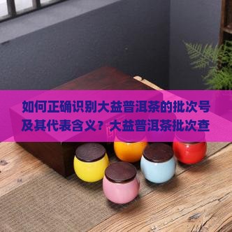 如何正确识别大益普洱茶的批次号及其代表含义？大益普洱茶批次查询方法与批次特征详解