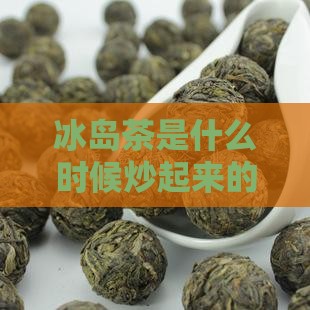 冰岛茶是什么时候炒起来的及开始出名的时间