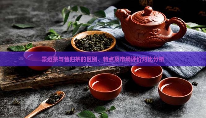 景迈茶与昔归茶的区别、特点及市场评价对比分析