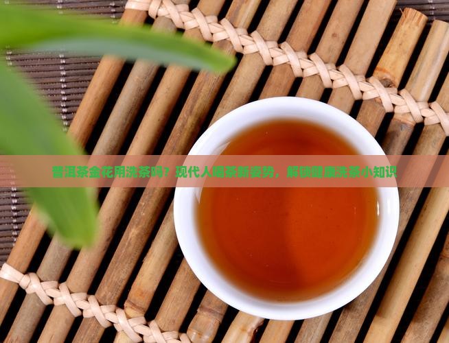 普洱茶金花用洗茶吗？现代人喝茶新姿势，解锁健康洗茶小知识