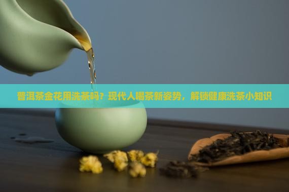 普洱茶金花用洗茶吗？现代人喝茶新姿势，解锁健康洗茶小知识