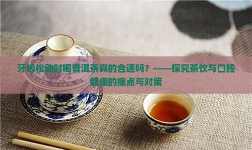 牙齿松动时喝普洱茶真的合适吗？——探究茶饮与口腔健康的痛点与对策