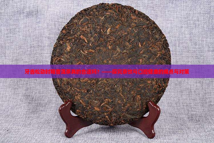 牙齿松动时喝普洱茶真的合适吗？——探究茶饮与口腔健康的痛点与对策