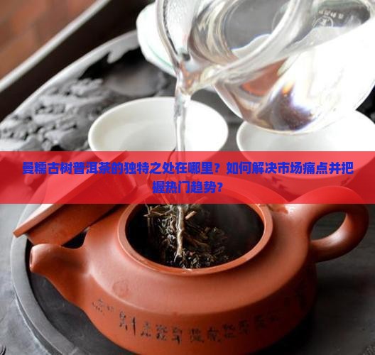 曼糯古树普洱茶的独特之处在哪里？如何解决市场痛点并把握热门趋势？