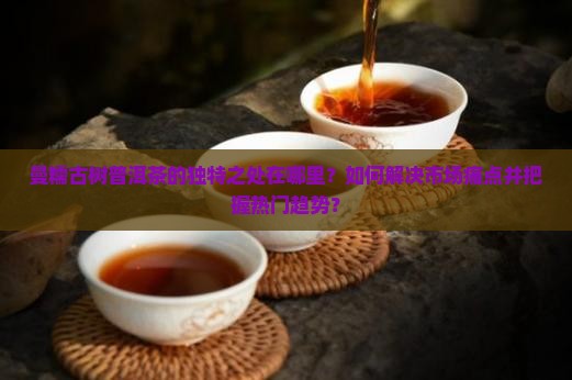 曼糯古树普洱茶的独特之处在哪里？如何解决市场痛点并把握热门趋势？