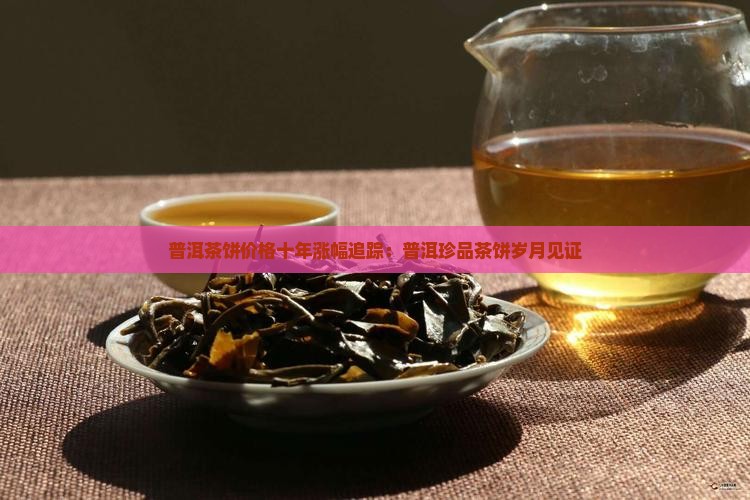 普洱茶饼价格十年涨幅追踪:普洱珍品茶饼岁月见证 普洱茶饼价格十年涨幅追踪:普洱珍品茶饼岁月见证